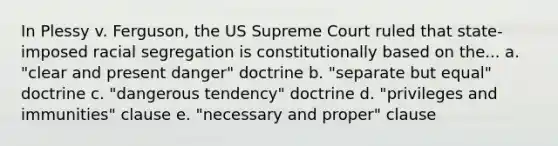 In Plessy v. Ferguson, the US Supreme Court ruled that state-imposed racial segregation is constitutionally based on the... a. "clear and present danger" doctrine b. "separate but equal" doctrine c. "dangerous tendency" doctrine d. "privileges and immunities" clause e. "necessary and proper" clause