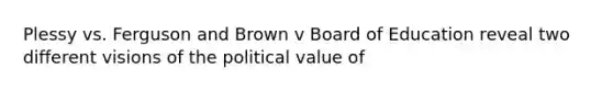 Plessy vs. Ferguson and Brown v Board of Education reveal two different visions of the political value of