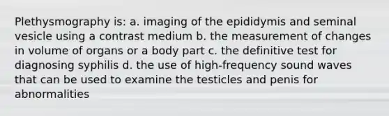 Plethysmography is: a. imaging of the epididymis and seminal vesicle using a contrast medium b. the measurement of changes in volume of organs or a body part c. the definitive test for diagnosing syphilis d. the use of high-frequency sound waves that can be used to examine the testicles and penis for abnormalities