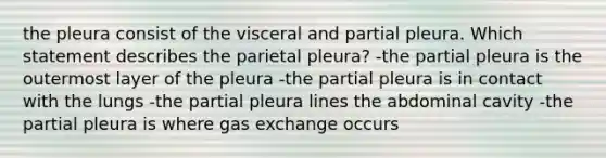 the pleura consist of the visceral and partial pleura. Which statement describes the parietal pleura? -the partial pleura is the outermost layer of the pleura -the partial pleura is in contact with the lungs -the partial pleura lines the abdominal cavity -the partial pleura is where gas exchange occurs