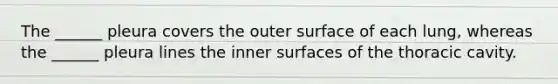 The ______ pleura covers the outer surface of each lung, whereas the ______ pleura lines the inner surfaces of the thoracic cavity.