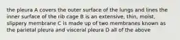 the pleura A covers the outer surface of the lungs and lines the inner surface of the rib cage B is an extensive, thin, moist, slippery membrane C is made up of two membranes known as the parietal pleura and visceral pleura D all of the above