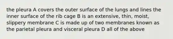 the pleura A covers the outer surface of the lungs and lines the inner surface of the rib cage B is an extensive, thin, moist, slippery membrane C is made up of two membranes known as the parietal pleura and visceral pleura D all of the above