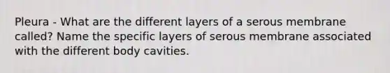 Pleura - What are the different layers of a serous membrane called? Name the specific layers of serous membrane associated with the different body cavities.