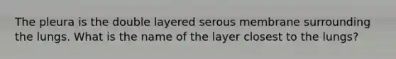 The pleura is the double layered serous membrane surrounding the lungs. What is the name of the layer closest to the lungs?