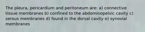 The pleura, pericardium and peritoneum are: a) connective tissue membranes b) confined to the abdominopelvic cavity c) serous membranes d) found in the dorsal cavity e) synovial membranes