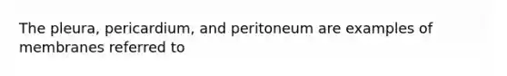 The pleura, pericardium, and peritoneum are examples of membranes referred to