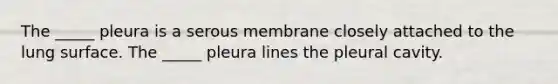 The _____ pleura is a serous membrane closely attached to the lung surface. The _____ pleura lines the pleural cavity.