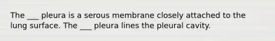 The ___ pleura is a serous membrane closely attached to the lung surface. The ___ pleura lines the pleural cavity.