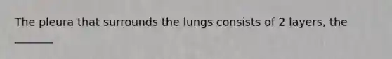 The pleura that surrounds the lungs consists of 2 layers, the _______