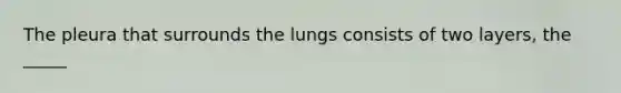 The pleura that surrounds the lungs consists of two layers, the _____