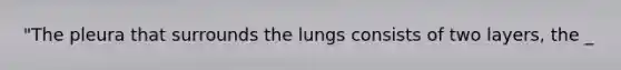 "The pleura that surrounds the lungs consists of two layers, the _