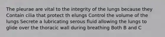 The pleurae are vital to the integrity of the lungs because they Contain cilia that protect th elungs Control the volume of the lungs Secrete a lubricating serous fluid allowing the lungs to glide over the thoracic wall during breathing Both B and C