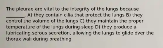 The pleurae are vital to the integrity of the lungs because ________. A) they contain cilia that protect the lungs B) they control the volume of the lungs C) they maintain the proper temperature of the lungs during sleep D) they produce a lubricating serous secretion, allowing the lungs to glide over the thorax wall during breathing