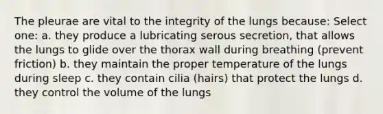 The pleurae are vital to the integrity of the lungs because: Select one: a. they produce a lubricating serous secretion, that allows the lungs to glide over the thorax wall during breathing (prevent friction) b. they maintain the proper temperature of the lungs during sleep c. they contain cilia (hairs) that protect the lungs d. they control the volume of the lungs