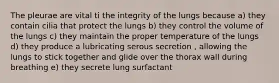 The pleurae are vital ti the integrity of the lungs because a) they contain cilia that protect the lungs b) they control the volume of the lungs c) they maintain the proper temperature of the lungs d) they produce a lubricating serous secretion , allowing the lungs to stick together and glide over the thorax wall during breathing e) they secrete lung surfactant