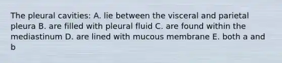 The pleural cavities: A. lie between the visceral and parietal pleura B. are filled with pleural fluid C. are found within the mediastinum D. are lined with mucous membrane E. both a and b