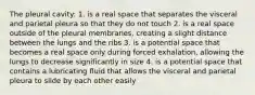 The pleural cavity: 1. is a real space that separates the visceral and parietal pleura so that they do not touch 2. is a real space outside of the pleural membranes, creating a slight distance between the lungs and the ribs 3. is a potential space that becomes a real space only during forced exhalation, allowing the lungs to decrease significantly in size 4. is a potential space that contains a lubricating fluid that allows the visceral and parietal pleura to slide by each other easily