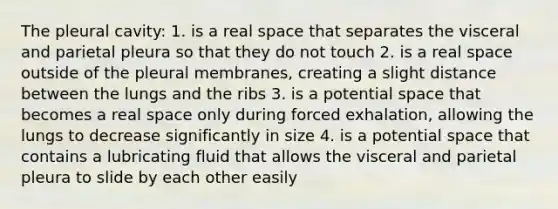 The pleural cavity: 1. is a real space that separates the visceral and parietal pleura so that they do not touch 2. is a real space outside of the pleural membranes, creating a slight distance between the lungs and the ribs 3. is a potential space that becomes a real space only during forced exhalation, allowing the lungs to decrease significantly in size 4. is a potential space that contains a lubricating fluid that allows the visceral and parietal pleura to slide by each other easily