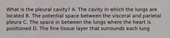 What is the pleural​ cavity? A. The cavity in which the lungs are located B. The potential space between the visceral and parietal pleura C. The space in between the lungs where the heart is positioned D. The fine tissue layer that surrounds each lung