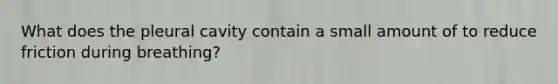 What does the pleural cavity contain a small amount of to reduce friction during breathing?