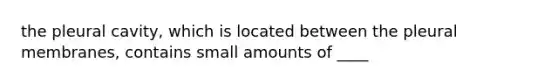 the pleural cavity, which is located between the pleural membranes, contains small amounts of ____