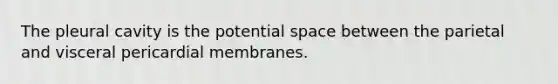 The pleural cavity is the potential space between the parietal and visceral pericardial membranes.