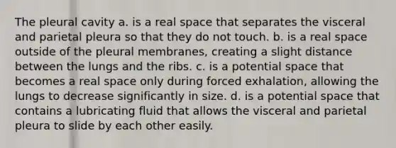 The pleural cavity a. is a real space that separates the visceral and parietal pleura so that they do not touch. b. is a real space outside of the pleural membranes, creating a slight distance between the lungs and the ribs. c. is a potential space that becomes a real space only during forced exhalation, allowing the lungs to decrease significantly in size. d. is a potential space that contains a lubricating fluid that allows the visceral and parietal pleura to slide by each other easily.