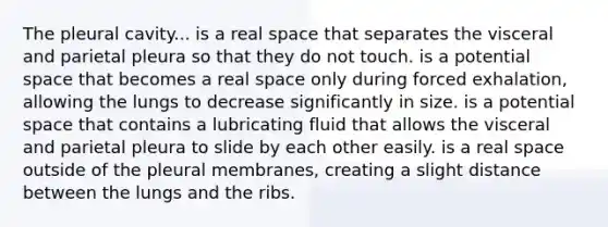 The pleural cavity... is a real space that separates the visceral and parietal pleura so that they do not touch. is a potential space that becomes a real space only during forced exhalation, allowing the lungs to decrease significantly in size. is a potential space that contains a lubricating fluid that allows the visceral and parietal pleura to slide by each other easily. is a real space outside of the pleural membranes, creating a slight distance between the lungs and the ribs.