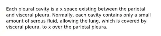 Each pleural cavity is a x space existing between the parietal and visceral pleura. Normally, each cavity contains only a small amount of serous fluid, allowing the lung, which is covered by visceral pleura, to x over the parietal pleura.