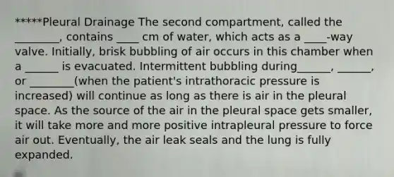 *****Pleural Drainage The second compartment, called the ________, contains ____ cm of water, which acts as a ____-way valve. Initially, brisk bubbling of air occurs in this chamber when a ______ is evacuated. Intermittent bubbling during______, ______, or ________(when the patient's intrathoracic pressure is increased) will continue as long as there is air in the pleural space. As the source of the air in the pleural space gets smaller, it will take more and more positive intrapleural pressure to force air out. Eventually, the air leak seals and the lung is fully expanded.