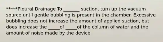 *****Pleural Drainage To _______ suction, turn up the vacuum source until gentle bubbling is present in the chamber. Excessive bubbling does not increase the amount of applied suction, but does increase the _____of _____of the column of water and the amount of noise made by the device