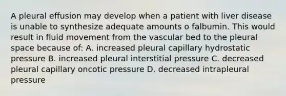 A pleural effusion may develop when a patient with liver disease is unable to synthesize adequate amounts o falbumin. This would result in fluid movement from the vascular bed to the pleural space because of: A. increased pleural capillary hydrostatic pressure B. increased pleural interstitial pressure C. decreased pleural capillary oncotic pressure D. decreased intrapleural pressure