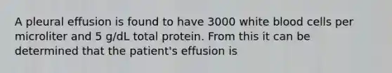 A pleural effusion is found to have 3000 white blood cells per microliter and 5 g/dL total protein. From this it can be determined that the patient's effusion is