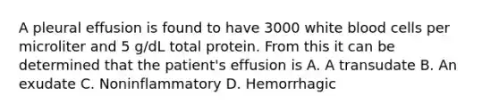 A pleural effusion is found to have 3000 white blood cells per microliter and 5 g/dL total protein. From this it can be determined that the patient's effusion is A. A transudate B. An exudate C. Noninflammatory D. Hemorrhagic