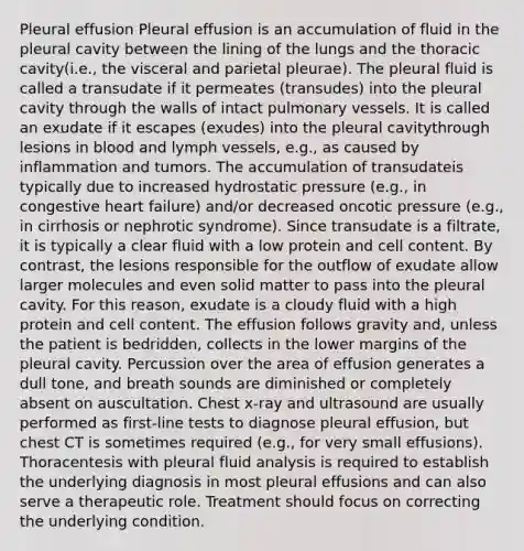 Pleural effusion Pleural effusion is an accumulation of fluid in the pleural cavity between the lining of the lungs and the thoracic cavity(i.e., the visceral and parietal pleurae). The pleural fluid is called a transudate if it permeates (transudes) into the pleural cavity through the walls of intact pulmonary vessels. It is called an exudate if it escapes (exudes) into the pleural cavitythrough lesions in blood and lymph vessels, e.g., as caused by inflammation and tumors. The accumulation of transudateis typically due to increased hydrostatic pressure (e.g., in congestive heart failure) and/or decreased oncotic pressure (e.g., in cirrhosis or nephrotic syndrome). Since transudate is a filtrate, it is typically a clear fluid with a low protein and cell content. By contrast, the lesions responsible for the outflow of exudate allow larger molecules and even solid matter to pass into the pleural cavity. For this reason, exudate is a cloudy fluid with a high protein and cell content. The effusion follows gravity and, unless the patient is bedridden, collects in the lower margins of the pleural cavity. Percussion over the area of effusion generates a dull tone, and breath sounds are diminished or completely absent on auscultation. Chest x-ray and ultrasound are usually performed as first-line tests to diagnose pleural effusion, but chest CT is sometimes required (e.g., for very small effusions). Thoracentesis with pleural fluid analysis is required to establish the underlying diagnosis in most pleural effusions and can also serve a therapeutic role. Treatment should focus on correcting the underlying condition.