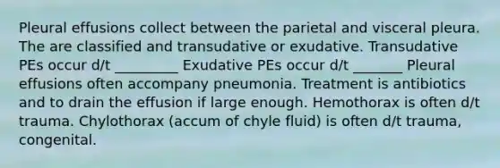 Pleural effusions collect between the parietal and visceral pleura. The are classified and transudative or exudative. Transudative PEs occur d/t _________ Exudative PEs occur d/t _______ Pleural effusions often accompany pneumonia. Treatment is antibiotics and to drain the effusion if large enough. Hemothorax is often d/t trauma. Chylothorax (accum of chyle fluid) is often d/t trauma, congenital.