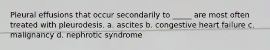 Pleural effusions that occur secondarily to _____ are most often treated with pleurodesis. a. ascites b. congestive heart failure c. malignancy d. nephrotic syndrome