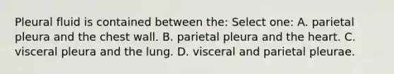 Pleural fluid is contained between the: Select one: A. parietal pleura and the chest wall. B. parietal pleura and the heart. C. visceral pleura and the lung. D. visceral and parietal pleurae.