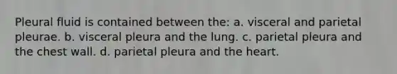 Pleural fluid is contained between the: a. visceral and parietal pleurae. b. visceral pleura and the lung. c. parietal pleura and the chest wall. d. parietal pleura and the heart.