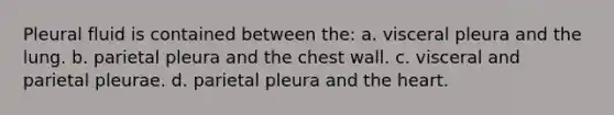 Pleural fluid is contained between the: a. visceral pleura and the lung. b. parietal pleura and the chest wall. c. visceral and parietal pleurae. d. parietal pleura and the heart.