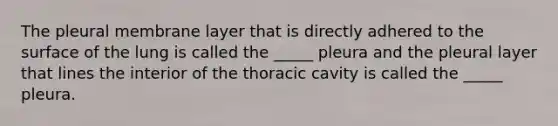 The pleural membrane layer that is directly adhered to the surface of the lung is called the _____ pleura and the pleural layer that lines the interior of the thoracic cavity is called the _____ pleura.