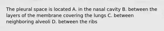 The pleural space is located A. in the nasal cavity B. between the layers of the membrane covering the lungs C. between neighboring alveoli D. between the ribs