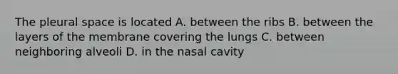 The pleural space is located A. between the ribs B. between the layers of the membrane covering the lungs C. between neighboring alveoli D. in the nasal cavity