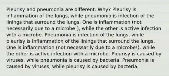 Pleurisy and pneumonia are different. Why? Pleurisy is inflammation of the lungs, while pneumonia is infection of the linings that surround the lungs. One is inflammation (not necessarily due to a microbe!), while the other is active infection with a microbe. Pneumonia is infection of the lungs, while pleurisy is inflammation of the linings that surround the lungs. One is inflammation (not necessarily due to a microbe!), while the other is active infection with a microbe. Pleurisy is caused by viruses, while pneumonia is caused by bacteria. Pneumonia is caused by viruses, while pleurisy is caused by bacteria.