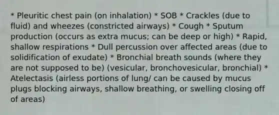 * Pleuritic chest pain (on inhalation) * SOB * Crackles (due to fluid) and wheezes (constricted airways) * Cough * Sputum production (occurs as extra mucus; can be deep or high) * Rapid, shallow respirations * Dull percussion over affected areas (due to solidification of exudate) * Bronchial breath sounds (where they are not supposed to be) (vesicular, bronchovesicular, bronchial) * Atelectasis (airless portions of lung/ can be caused by mucus plugs blocking airways, shallow breathing, or swelling closing off of areas)