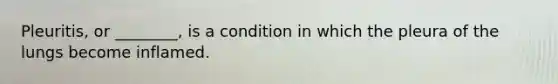 Pleuritis, or ________, is a condition in which the pleura of the lungs become inflamed.