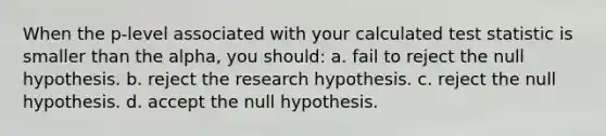 When the p-level associated with your calculated test statistic is smaller than the alpha, you should: a. fail to reject the null hypothesis. b. reject the research hypothesis. c. reject the null hypothesis. d. accept the null hypothesis.