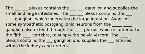 The ___ ___ plexus contains the ___ ___ ganglion and supplies the small and large intestines. The ___ ___ plexus contains the ___ ____ ganglion, which innervates the large intestine. Axons of some sympathetic postganglionic neurons from the _____ ____ ganglion also extend through the ____ plexus, which is anterior to the fifth ____ vertebra, to supply the pelvic viscera. The ____ plexus contains the ___ ganglion and supplies the ___ arteries within the kidneys and ureters.