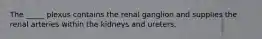 The _____ plexus contains the renal ganglion and supplies the renal arteries within the kidneys and ureters.